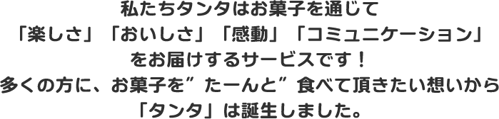 私たちタンタはお菓子を通じて「楽しさ」「おいしさ」「感動」「コミュニケーション」をお届けするサービスです！多くの方に、お菓子を”たーんと”食べて頂きたい想いから「タンタ」は誕生しました。