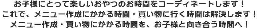 お子様にとって楽しいおやつのお時間をコーディネートします!これで、メニュー作成にかかる時間・買い物に行く時間は解決します!メニュー作成・買い物にかかる時間を、お子様と向き合う時間へ!