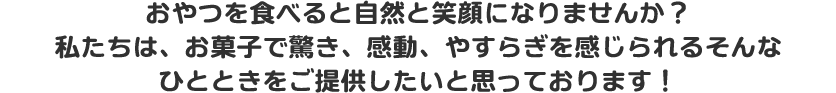 おやつを食べると自然と笑顔になりませんか？私たちは、お菓子で驚き、感動、やすらぎを感じられるそんなひとときをご提供したいと思っております！