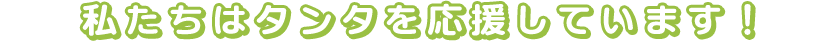 私たちはタンタを応援しています！