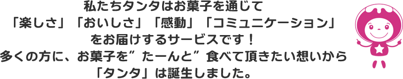 私たちタンタはお菓子を通じて「楽しさ」「おいしさ」「感動」「コミュニケーション」をお届けするサービスです！多くの方に、お菓子を”たーんと”食べて頂きたい想いから「タンタ」は誕生しました。