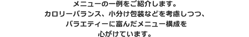 メニューの一例をご紹介します。カロリーバランス、小分け包装などを考慮しつつ、バラエティーに富んだメニュー構成を心がけています。