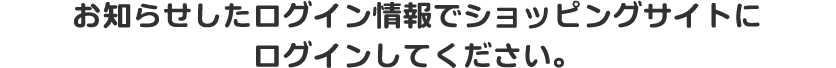 お知らせしたログイン情報でショッピングサイトにログインしてください。